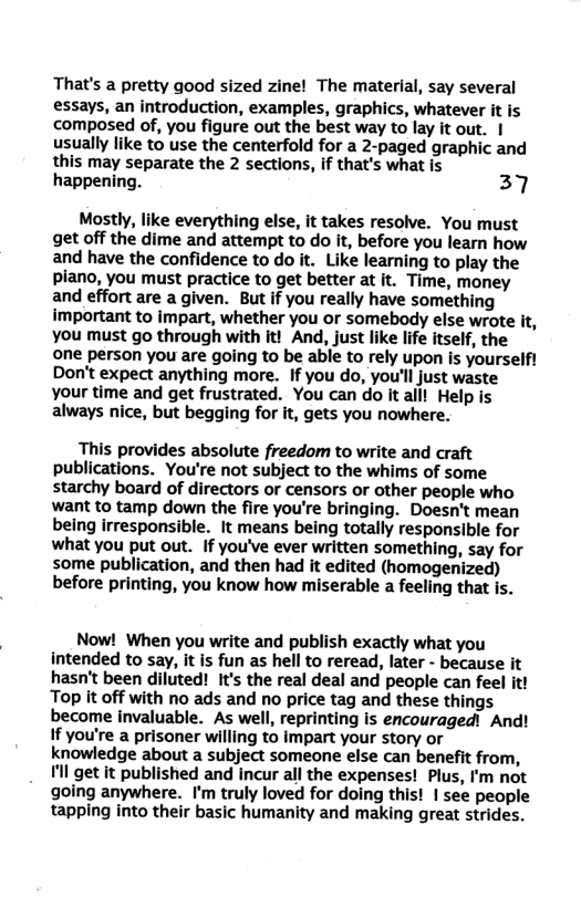 That’s a pretty good sized zine! The material, say several essays, an introduction, examples, graphics, whatever it is composed of, you figure out the best way to lay it out. | usually like to use the centerfold for a 2-paged graphic and this may separate the 2 sections, if that’s what is happening. 37 Mostly, like everything else, it takes resolve. You must get off the dime and attempt to do it, before you learn how and have the confidence to do it. Like learning to play the piano, you must practice to get better at it. Time, money and effort are a given. But if you really have something important to impart, whether you or somebody else wrote it, you must go through with it! And, just like life itself, the one person you are going to be able to rely upon is yourselft Don’t expect anything more. If you do, you’ll just waste your time and get frustrated. You can do It aill Help is always nice, but begging for it, gets you nowhere. This provides absolute freedom to write and craft publications. You’re not subject to the whims of some starchy board of directors or censors or other people who want to tamp down the fire you’re bringing. Doesn’t mean being irresponsible. It means being totally responsible for what you put out. If you’ve ever written something, say for some publication, and then had it edited (homogenized) before printing, you know how miserable a feeling that is. Now! When you write and publish exactly what you intended to say, it is fun as hell to reread, later - because it hasn’t been diluted! It’s the real deal and people can feel it! Top it off with no ads and no price tag and these things become invaluable. As well, reprinting is encouragedi And! If you’re a prisoner willing to impart your story or knowledge about a subject someone else can benefit from, Vll get it published and incur all the expenses! Plus, I’m not going anywhere. I’m truly loved for doing this! 1 see people tapping into their basic humanity and making great strides.